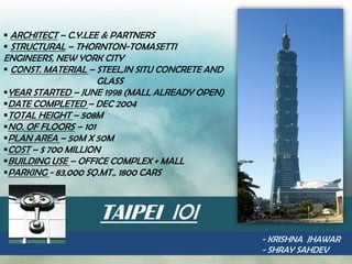  ARCHITECT – C.Y.LEE & PARTNERS
 STRUCTURAL – THORNTON-TOMASETTI
ENGINEERS, NEW YORK CITY
 CONST. MATERIAL – STEEL,IN SITU CONCRETE AND
                     GLASS
YEAR STARTED – JUNE 1998 (MALL ALREADY OPEN)
DATE COMPLETED – DEC 2004
TOTAL HEIGHT – 508M
NO. OF FLOORS – 101
PLAN AREA – 50M X 50M
COST – $ 700 MILLION
BUILDING USE – OFFICE COMPLEX + MALL
PARKING - 83,000 SQ.MT., 1800 CARS



                    TAIPEI IOI
                                                 - KRISHNA JHAWAR
                                                 - SHRAY SAHDEV
 