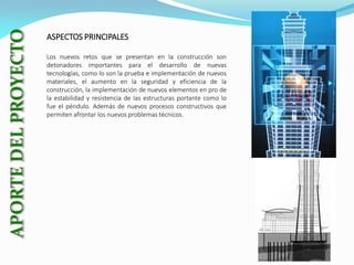 ASPECTOS PRINCIPALES
Los nuevos retos que se presentan en la construcción son
detonadores importantes para el desarrollo de nuevas
tecnologías, como lo son la prueba e implementación de nuevos
materiales, el aumento en la seguridad y eficiencia de la
construcción, la implementación de nuevos elementos en pro de
la estabilidad y resistencia de las estructuras portante como lo
fue el péndulo. Además de nuevos procesos constructivos que
permiten afrontar los nuevos problemas técnicos.

 