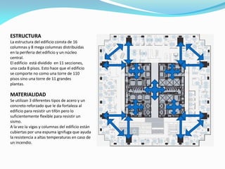 ESTRUCTURA
La estructura del edificio consta de 16
columnas y 8 mega columnas distribuidas
en la periferia del edificio y un núcleo
central.
El edificio está dividido en 11 secciones,
una cada 8 pisos. Esto hace que el edificio
se comporte no como una torre de 110
pisos sino una torre de 11 grandes
plantas.

MATERIALIDAD
Se utilizan 3 diferentes tipos de acero y un
concreto reforzado que le da fortaleza al
edificio para resistir un tifón pero lo
suficientemente flexible para resistir un
sismo.
A la vez la vigas y columnas del edificio están
cubiertas por una espuma ignifuga que ayuda
la resistencia a altas temperaturas en caso de
un incendio.

 