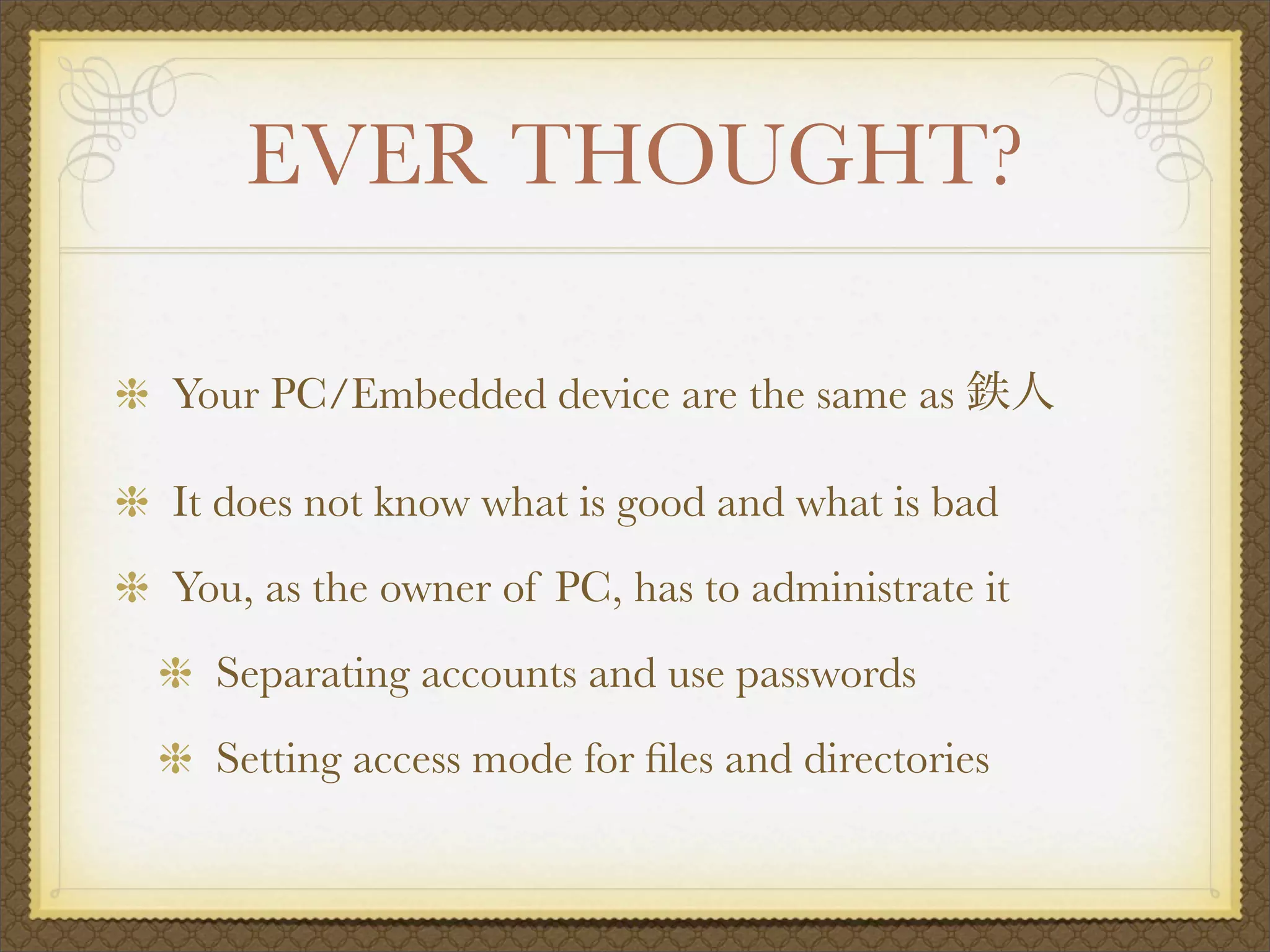 EVER THOUGHT?

Your PC/Embedded device are the same as

It does not know what is good and what is bad
You, as the owner of PC, has to administrate it
  Separating accounts and use passwords
  Setting access mode for ﬁles and directories
 