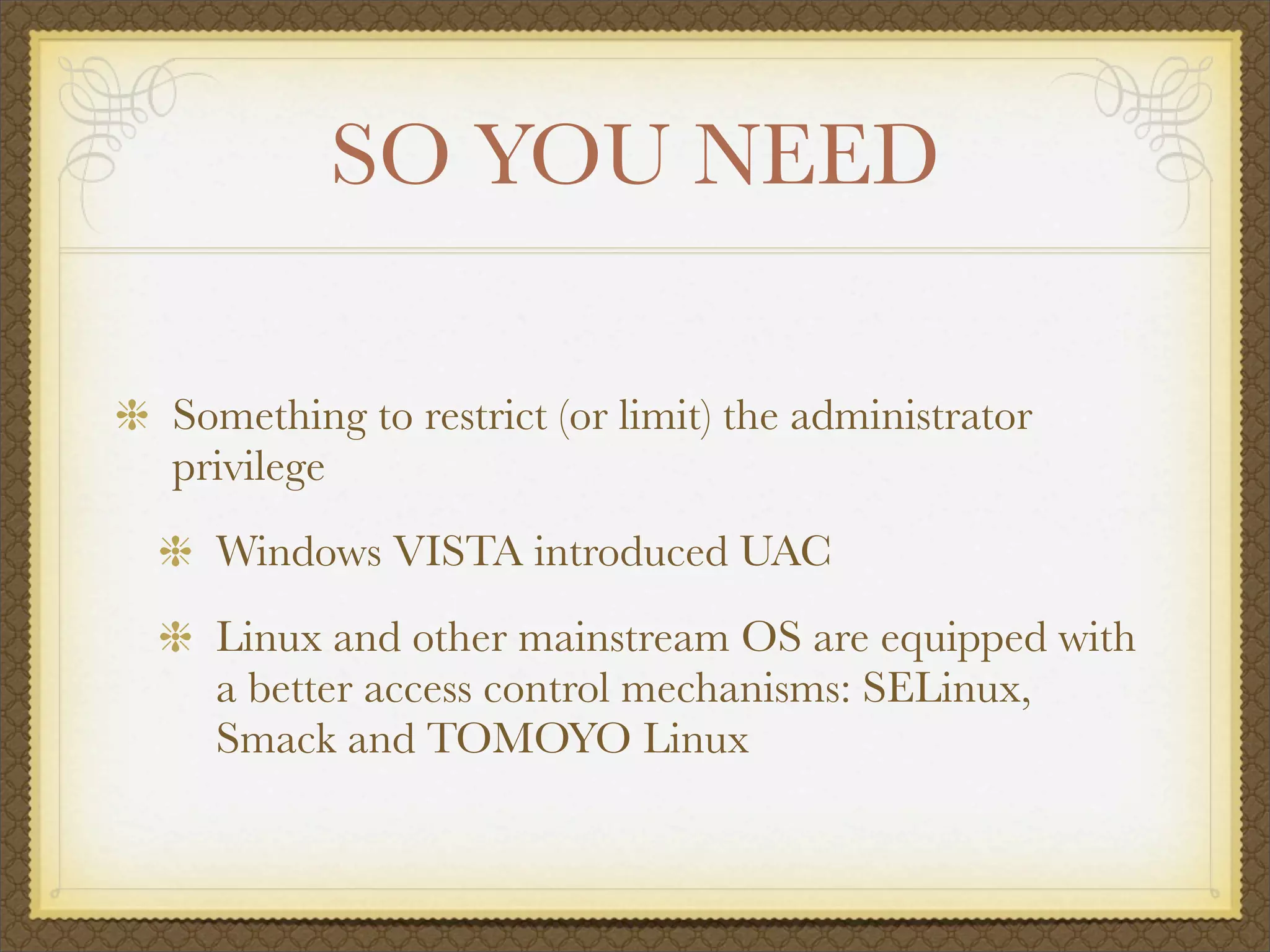 SO YOU NEED

Something to restrict (or limit) the administrator
privilege
  Windows VISTA introduced UAC
  Linux and other mainstream OS are equipped with
  a better access control mechanisms: SELinux,
  Smack and TOMOYO Linux
 