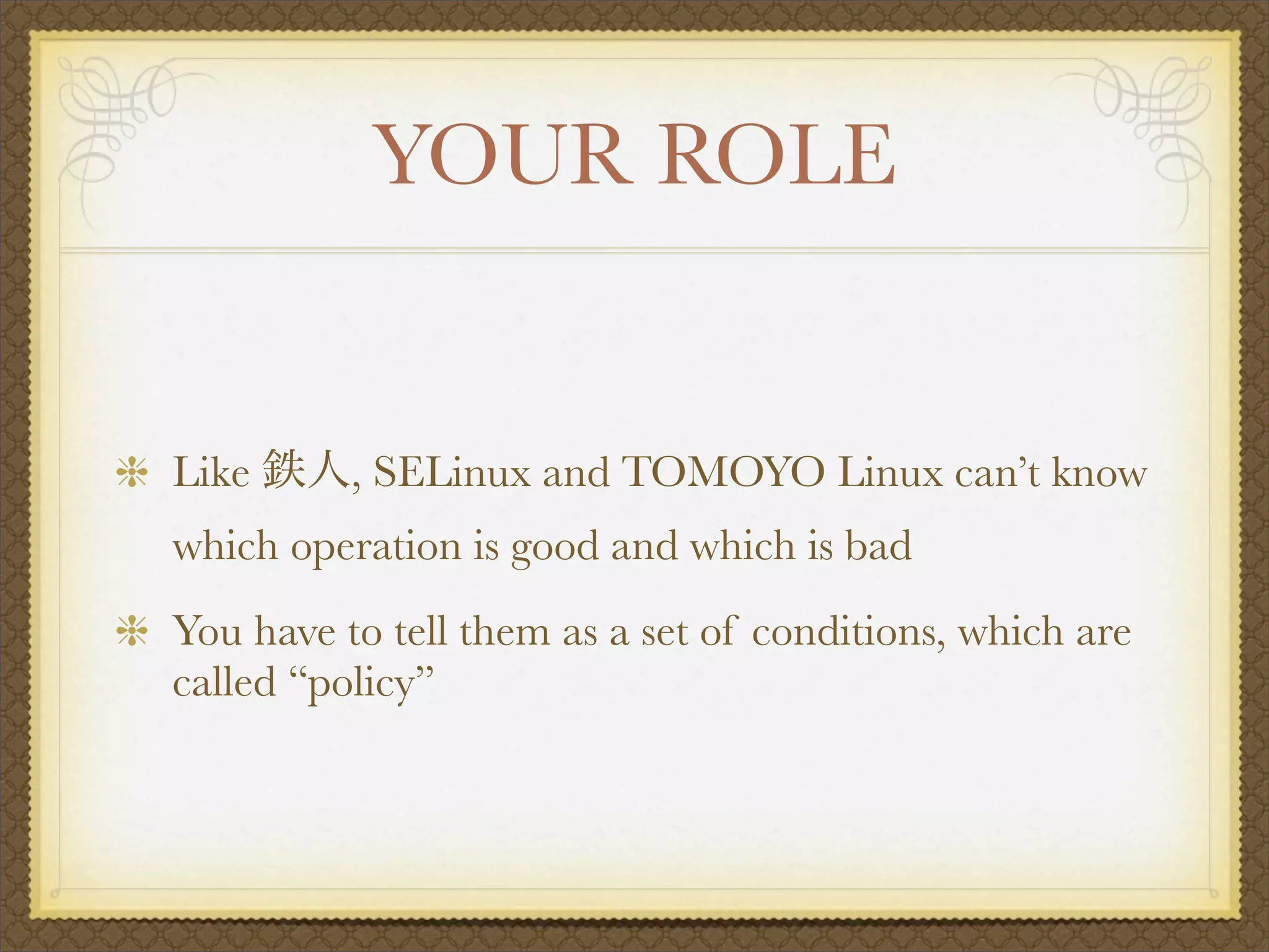 YOUR ROLE


Like      , SELinux and TOMOYO Linux can’t know
which operation is good and which is bad
You have to tell them as a set of conditions, which are
called “policy”
 
