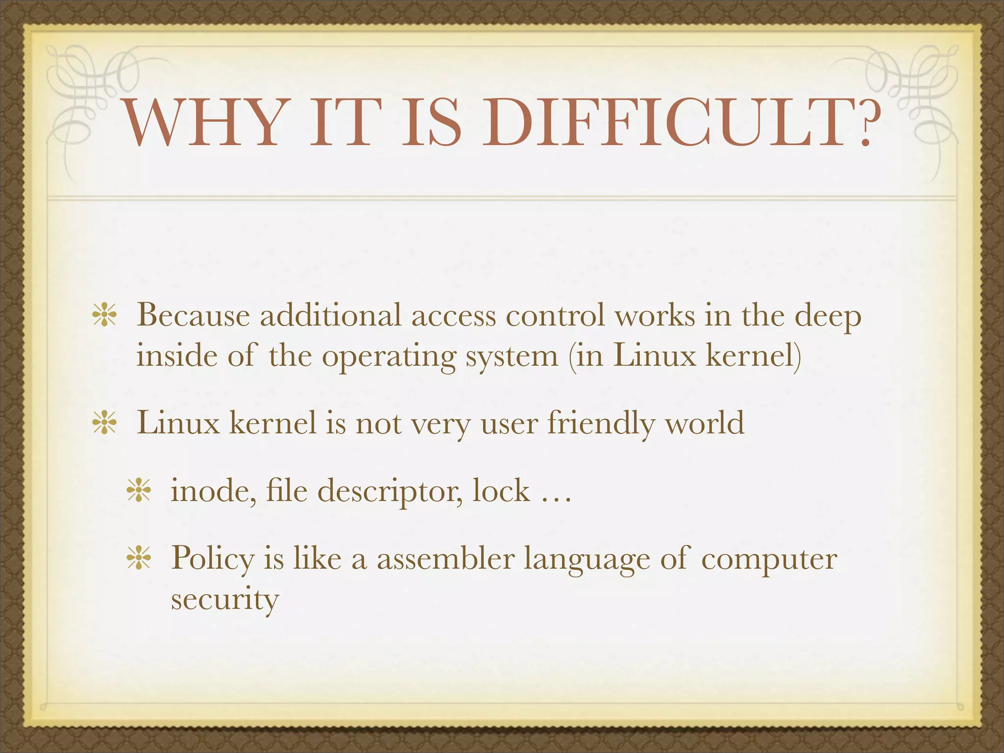 WHY IT IS DIFFICULT?

Because additional access control works in the deep
inside of the operating system (in Linux kernel)
Linux kernel is not very user friendly world
  inode, ﬁle descriptor, lock …
  Policy is like a assembler language of computer
  security
 