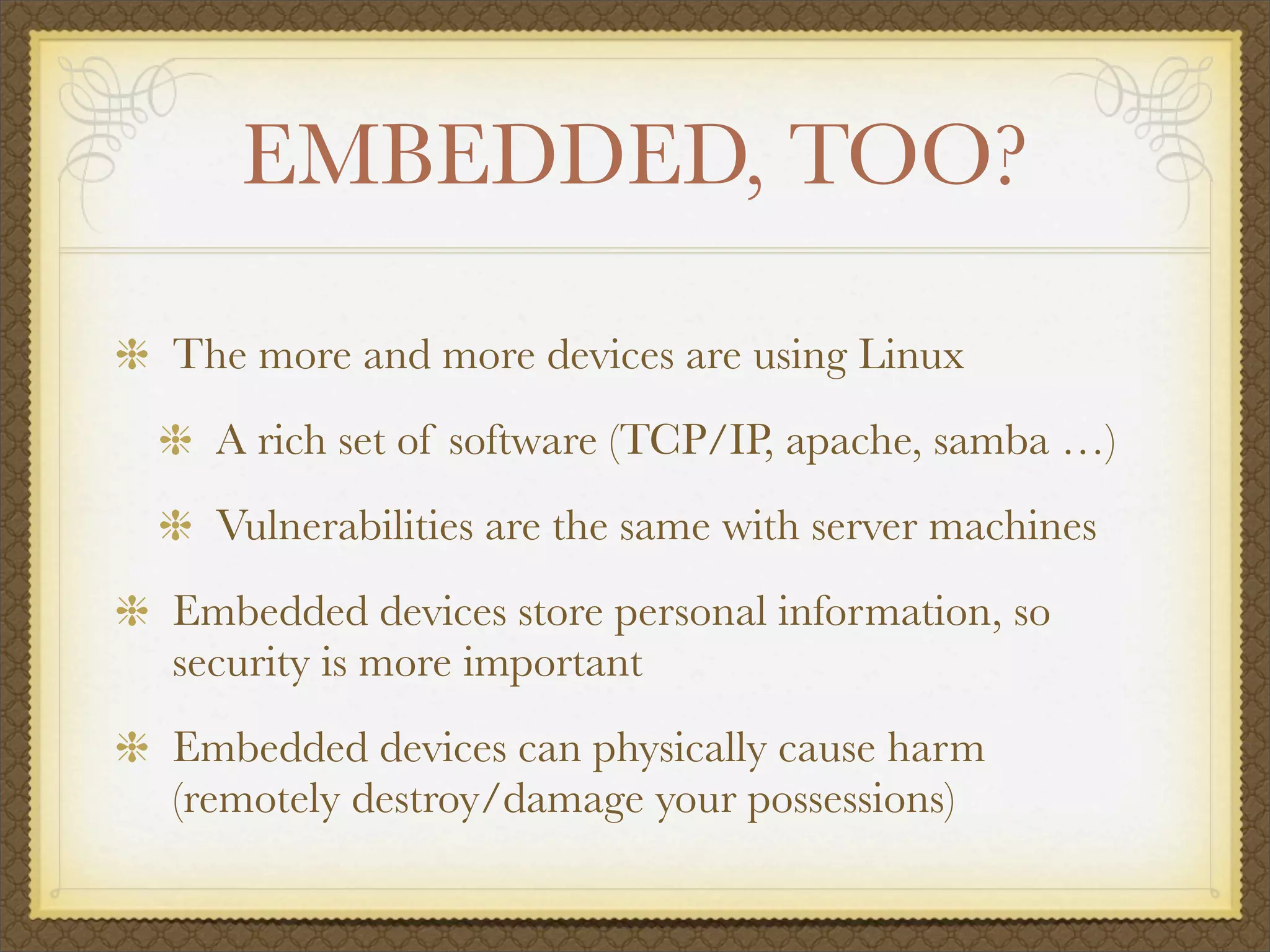 EMBEDDED, TOO?

The more and more devices are using Linux
  A rich set of software (TCP/IP, apache, samba …)
  Vulnerabilities are the same with server machines
Embedded devices store personal information, so
security is more important
Embedded devices can physically cause harm
(remotely destroy/damage your possessions)
 