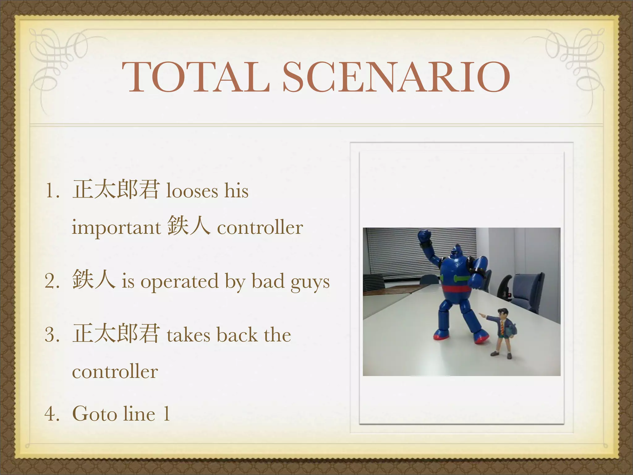 TOTAL SCENARIO

1.                looses his
     important          controller

2.        is operated by bad guys

3.                takes back the
     controller
4. Goto line 1
 