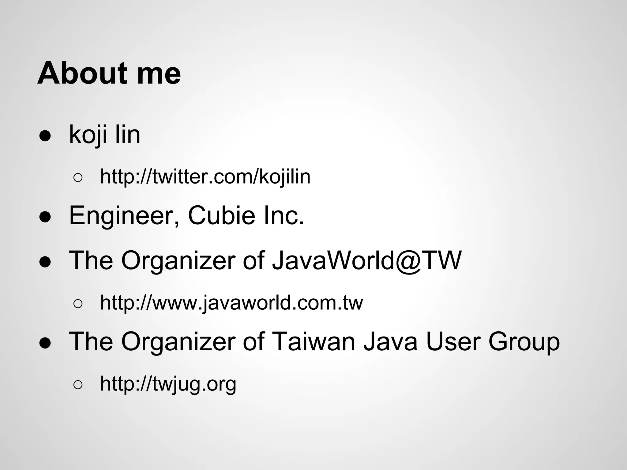 About me
● koji lin
○ http://twitter.com/kojilin
● Engineer, Cubie Inc.
● The Organizer of JavaWorld@TW
○ http://www.javaworld.com.tw
● The Organizer of Taiwan Java User Group
○ http://twjug.org
 