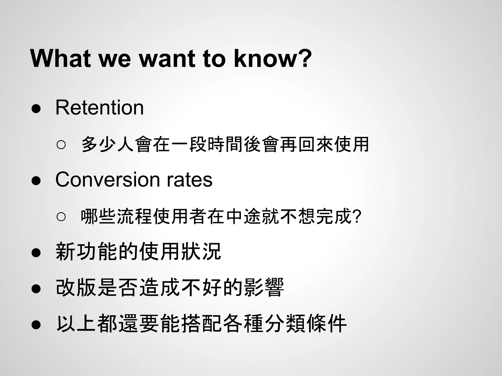 What we want to know?
● Retention
○ 多少人會在一段時間後會再回來使用
● Conversion rates
○ 哪些流程使用者在中途就不想完成?
● 新功能的使用狀況
● 改版是否造成不好的影響
● 以上都還要能搭配各種分類條件
 