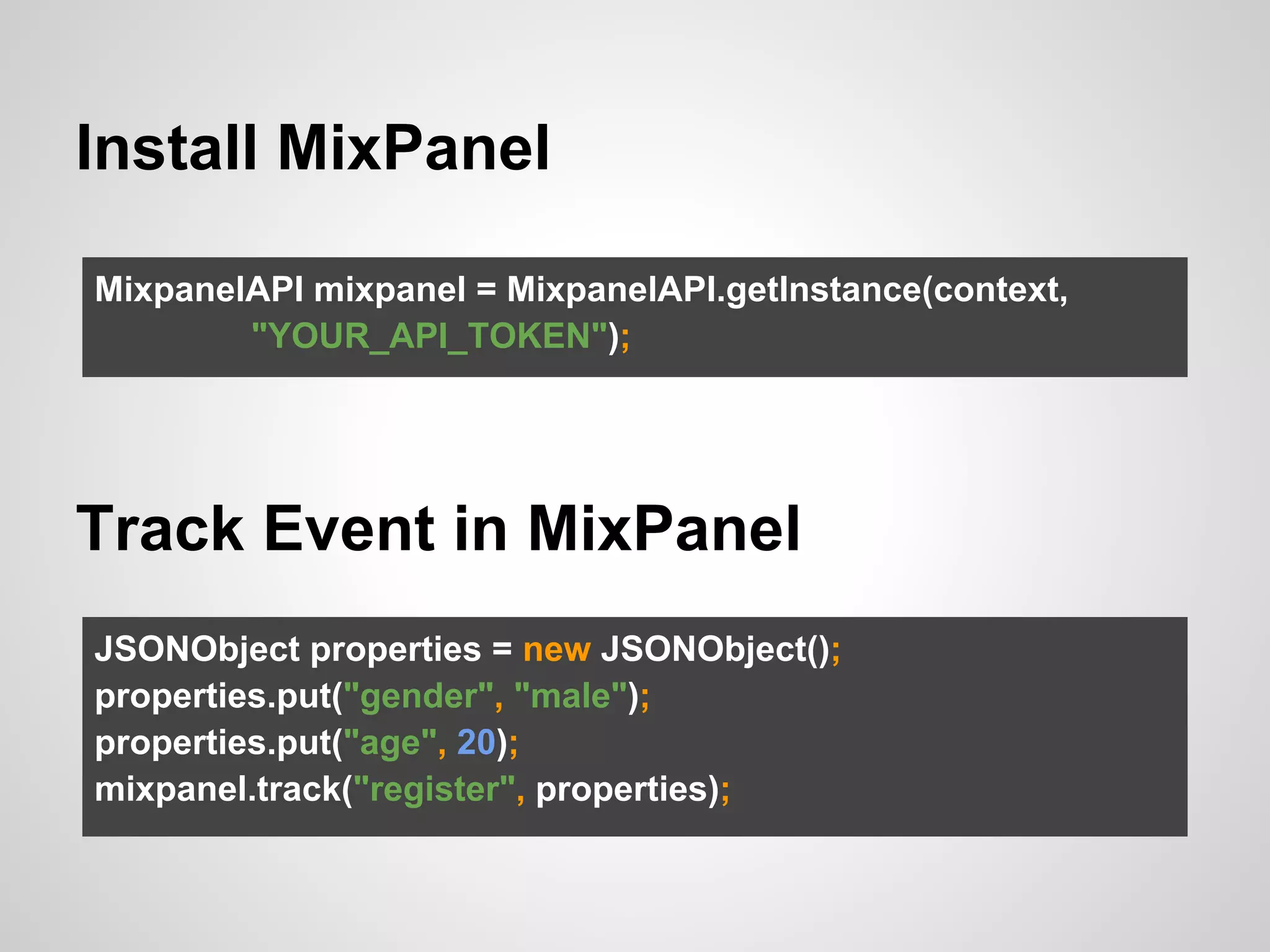 Install MixPanel
MixpanelAPI mixpanel = MixpanelAPI.getInstance(context,
"YOUR_API_TOKEN");
Track Event in MixPanel
JSONObject properties = new JSONObject();
properties.put("gender", "male");
properties.put("age", 20);
mixpanel.track("register", properties);
 