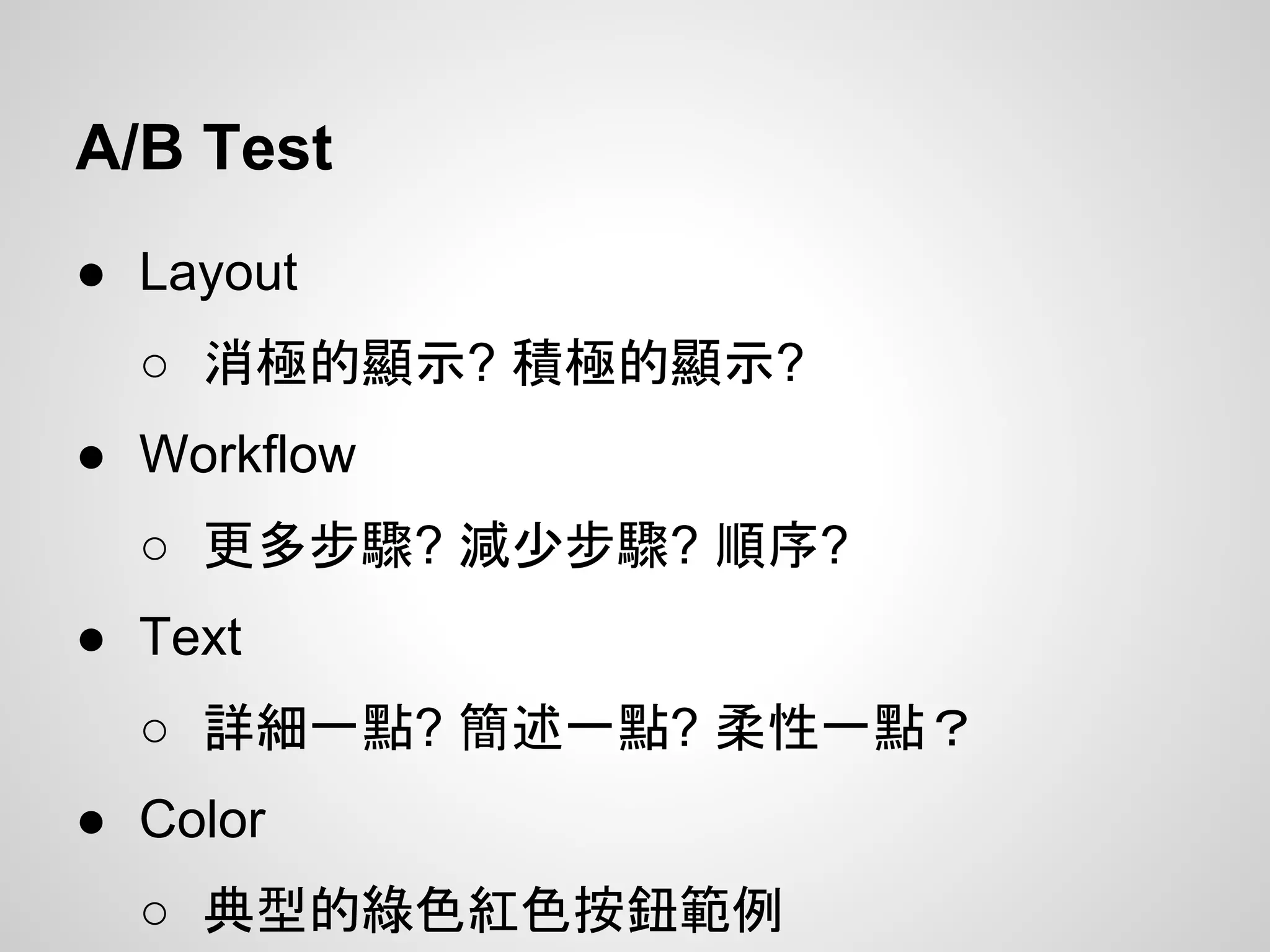 A/B Test
● Layout
○ 消極的顯示? 積極的顯示?
● Workflow
○ 更多步驟? 減少步驟? 順序?
● Text
○ 詳細一點? 簡述一點? 柔性一點？
● Color
○ 典型的綠色紅色按鈕範例
 