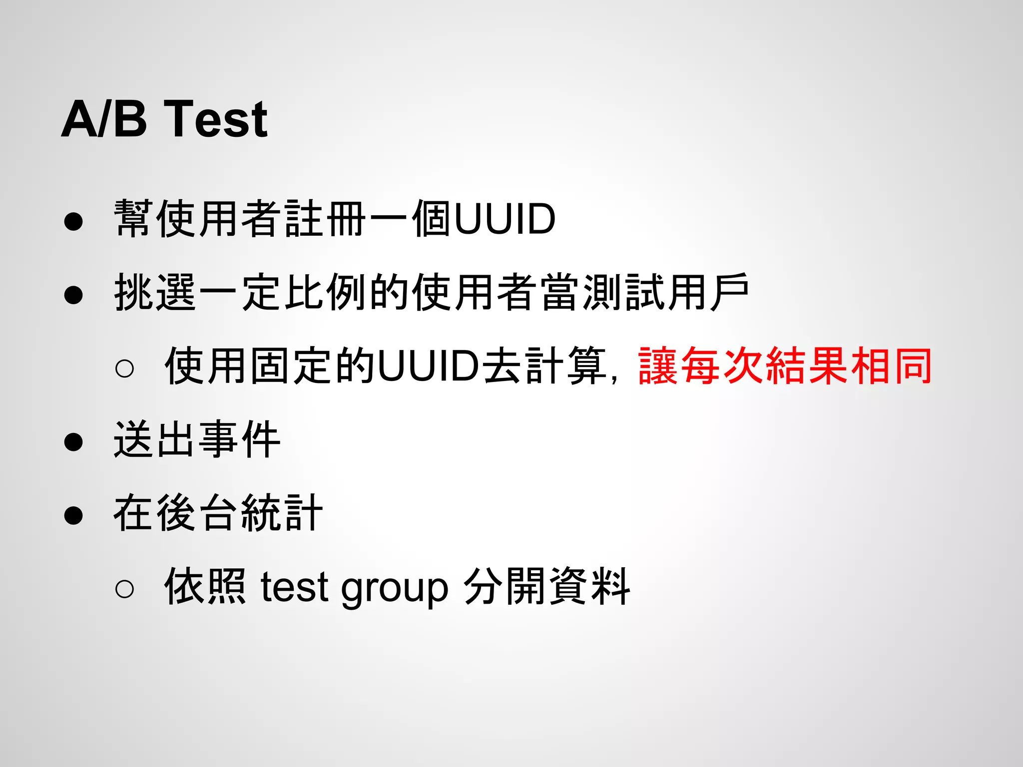 A/B Test
● 幫使用者註冊一個UUID
● 挑選一定比例的使用者當測試用戶
○ 使用固定的UUID去計算，讓每次結果相同
● 送出事件
● 在後台統計
○ 依照 test group 分開資料
 