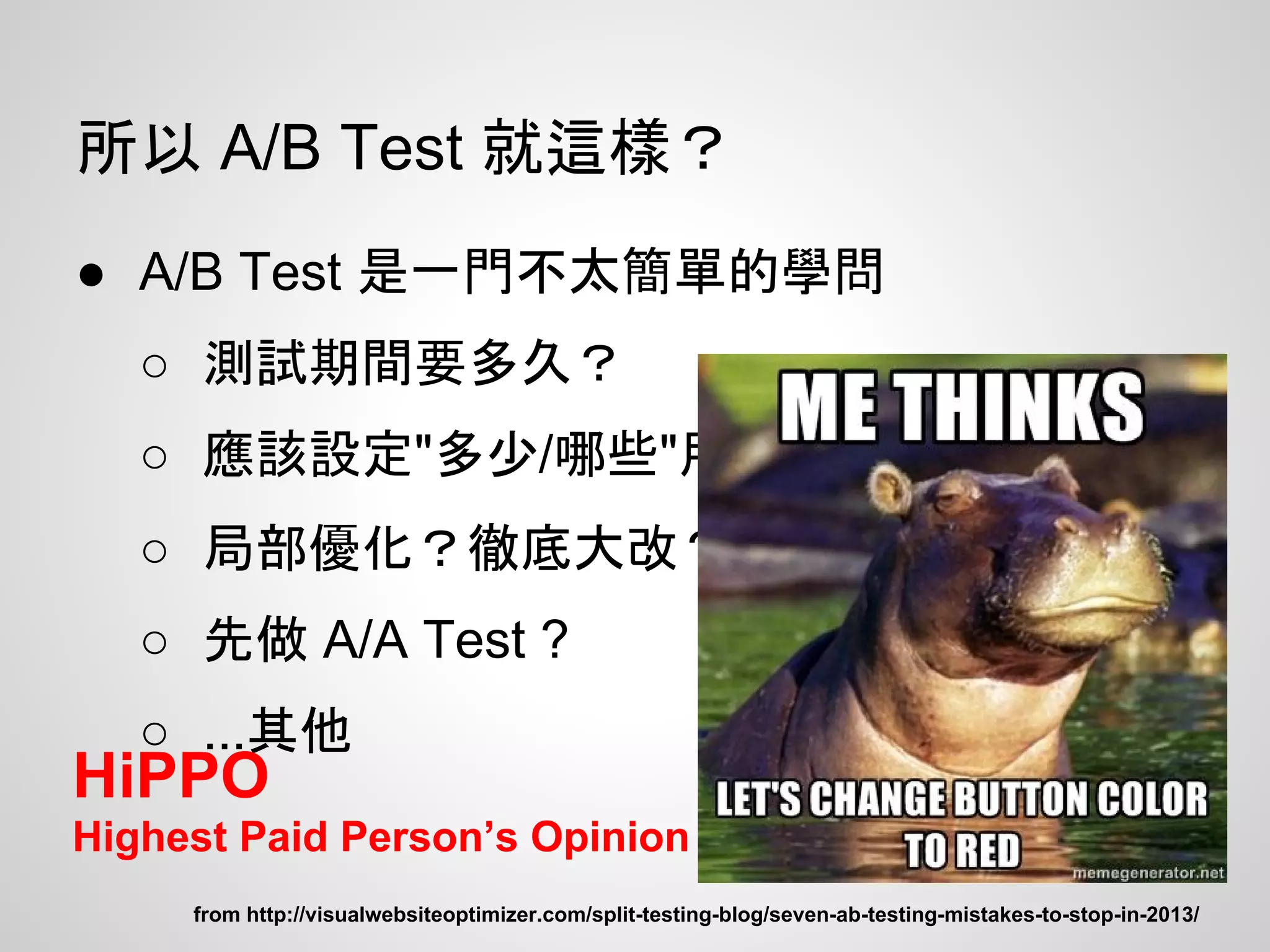所以 A/B Test 就這樣？
● A/B Test 是一門不太簡單的學問
○ 測試期間要多久？
○ 應該設定"多少/哪些"用戶當對照？
○ 局部優化？徹底大改？
○ 先做 A/A Test ?
○ ...其他
from http://visualwebsiteoptimizer.com/split-testing-blog/seven-ab-testing-mistakes-to-stop-in-2013/
HiPPO
Highest Paid Person’s Opinion
 