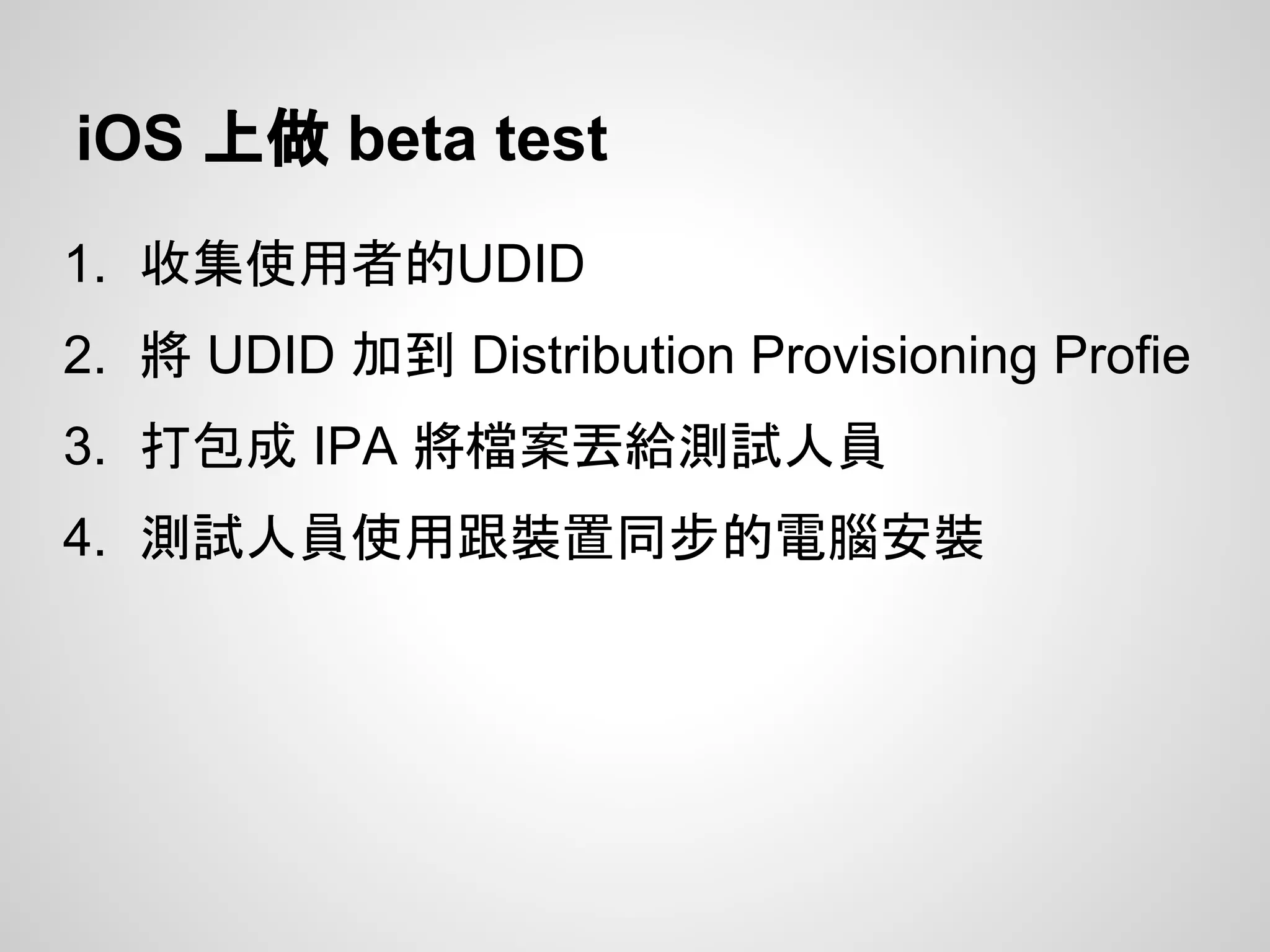 iOS 上做 beta test
1. 收集使用者的UDID
2. 將 UDID 加到 Distribution Provisioning Profie
3. 打包成 IPA 將檔案丟給測試人員
4. 測試人員使用跟裝置同步的電腦安裝
 