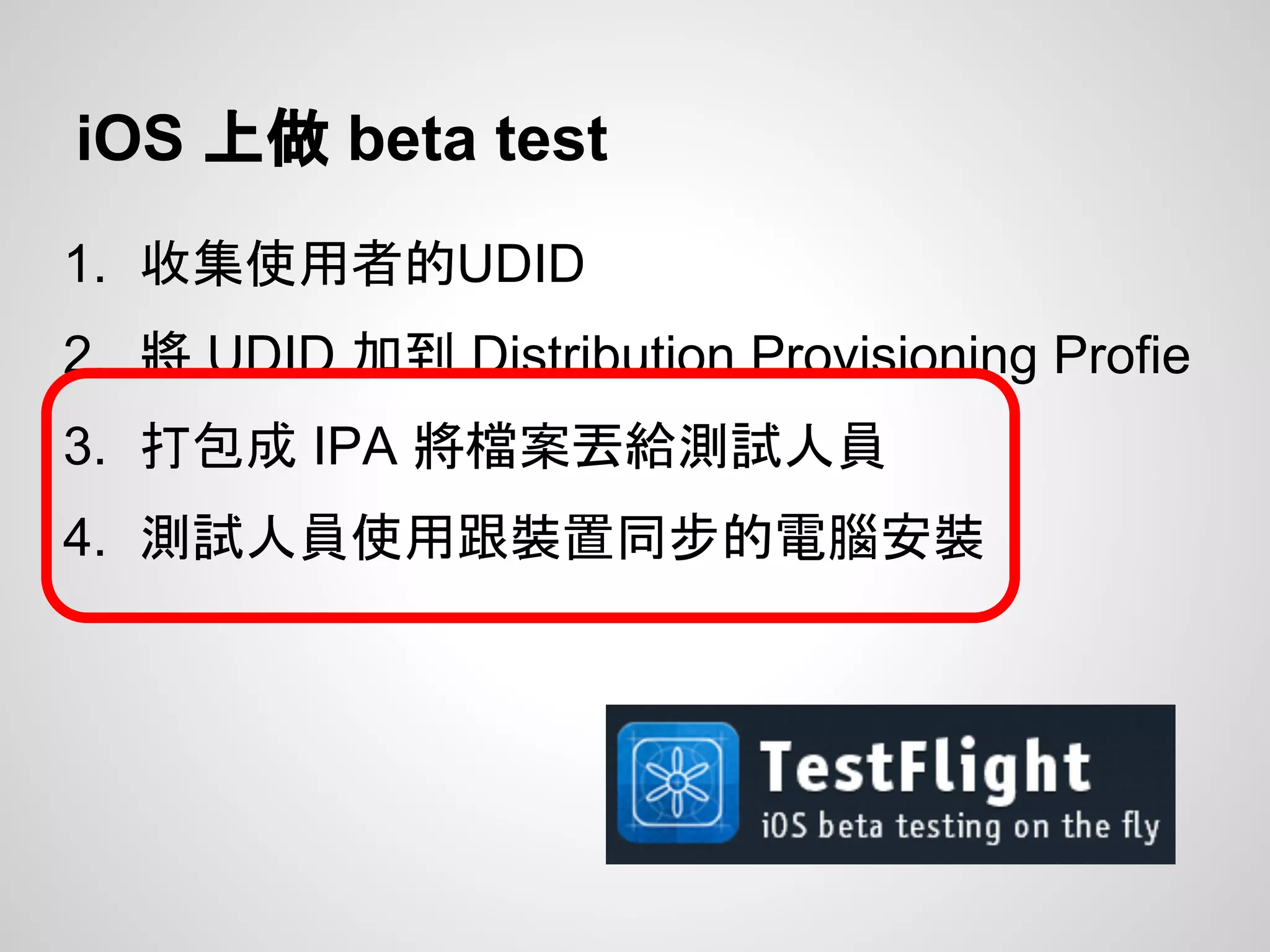 iOS 上做 beta test
1. 收集使用者的UDID
2. 將 UDID 加到 Distribution Provisioning Profie
3. 打包成 IPA 將檔案丟給測試人員
4. 測試人員使用跟裝置同步的電腦安裝
 