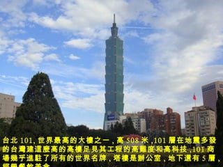 台北 101, 世界最高的大 樓 之一 , 高 508 米 ,101 層 在地震多 發 的台 灣 建 這麼 高的高 樓 足 見 其工程的高 難 度和高科技 ,101 商 場幾乎進駐 了所有的世界名牌 , 塔 樓 是 辦公室 , 地下 還 有 5 層 , 經營餐飲 美食。 