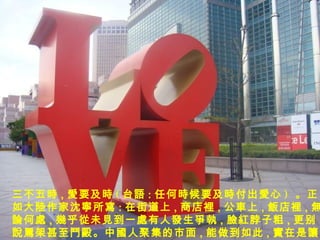 三不五 時 , 愛 要及 時 ( 台 語 : 任何 時 候要及 時 付出 愛 心 )  。正如大 陸 作家沈 寧 所 寫 : 在街道上 , 商店裡 , 公 車 上 , 飯店 裡 , 無論 何 處 , 幾乎從 未 見 到一 處 有人 發 生 爭執 , 臉紅 脖子粗 , 更别 說罵架 甚至 鬥毆 。中 國 人聚集的市面 , 能做到如此 , 實在 是 讓 我感 嘆萬 分。 