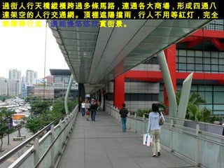 過 街人行天 橋縱橫 跨 過 多 條馬 路 , 連 通各大商 場 , 形成四通八 達 架 空 的人行交通 網 。 頂 棚遮 陽擋 雨 , 行人不用等 紅 灯，完全 無 障碍行走 ,   還 能慢悠悠欣 賞 街景。 