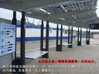 融合高科技太 陽 能 發電於 一身 , 具有 現代 感的立 體 造型「淡水」公 共 汽 車 站 , 本身就是一座立 體藝術 品。 台北淡水 漁 人 碼頭 是 個 值得一去的地方。 