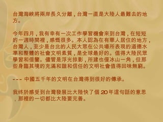 台 灣 海 峽將兩 岸 長 久分 離 , 台 灣 一直是大 陸 人最 難 去的地方。 今年四月 , 我有幸有一次工作 學習機會來 到台 灣 , 在短短的一 週時間裡 , 感 慨 很多。本人 認為 在有 華 人居住的地方 , 台灣人 , 至少是 台北的人民大 眾 在公共 場 所表 現 的道德水 準 和整 體 的社 會 文明素 質 , 是全球最好的。值得大 陸 民 眾學習 和借 鑒 。 儘 管是浮光掠影 , 所 建 也 僅 冰山一角 , 但那些身 臨 其境的充 滿 和 諧 和信任的文明社 會 值得回味 無窮 。 --- 中 國 五千年的文明在台 灣 得到很好的 傳 承。 我终 於 感受到台 灣發 展比大 陸 快了 個 20 年 這 句 話 的意思，那 裡 的一切都比大 陸 要完善。 