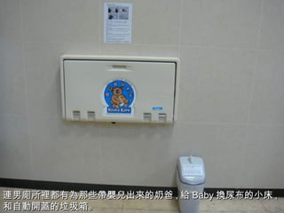 連 男 廁所裡 都有 為 那些 帶嬰兒 出 來 的奶爸 , 給 Baby 換 尿布的小床 , 和自 動開蓋 的垃圾箱。 