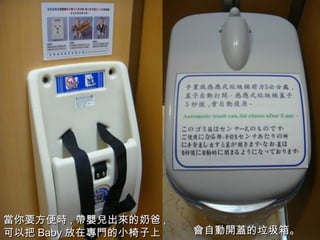 會 自 動開蓋 的垃圾箱 。 當 你要方便 時 , 帶嬰兒 出 來 的奶爸 , 可以把 Baby 放在 專門 的小椅子上。 