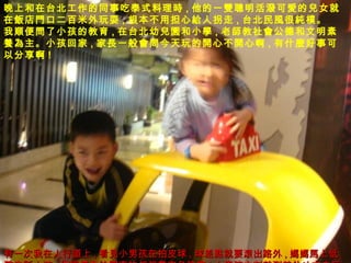 ！  晚上和在台北工作的同事吃泰式料理 時 , 他的一 雙聰明 活 潑 可 愛 的 兒 女就在 飯 店 門 口二百米外玩耍 , 根本不用担心 給 人拐走 , 台北民 風 很 純樸 。 我 順 便 問 了小孩的教育 , 在台北幼 兒園 和小 學 , 老 師 教社 會 公德和文明素 養為 主。小孩回家 , 家 長 一般 會問 今天玩的 開 心不 開 心啊 , 有什 麼 好事可以分享啊 !  有一次我在人行道上 , 看 見 小男孩在拍皮球 , 球差 點 就要 滾 出路外 , 媽媽馬 上低 聲 告 訴 小孩 , 你 這樣會給開車 的叔叔 帶來 危 險 噢 ! 小男孩立刻就到其他地方去玩了。 