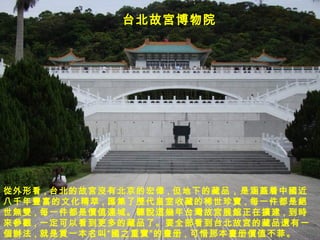 台北故 宮 博物院 從 外形看 , 台北的故 宮沒 有北京的 宏偉 , 但地下的藏品，是涵 蓋 着中 國 近八千年 豐富 的文化精萃 , 匯集 了 歷 代皇室收藏的稀世珍 寶 , 每一件都是 絕世無雙 , 每一件都是 價值連 城。 聽說這幾 年台 灣 故 宮 展 館 正在 擴 建 , 到 時來參觀 , 一定可以看到更多的藏品了。要全部看到台北故 宮 的藏品 還 有一 個辦法 , 就是 買 一本名叫 “國 之重 寶” 的 畫 册 , 可惜那本 畫 册 價 值不菲。 