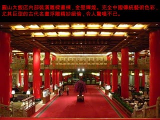 圓 山大 飯店 内部 裝潢 雕 樑畫棟 , 金壁 輝煌 。完全中 國傳統藝術 色彩 , 尤其巨型的古代名 畫 浮雕精妙 絕倫 , 令人 驚嘆 不已。 