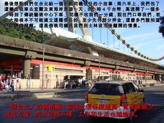最 後 想 說 我 們 在台北 給 一 個 出租司 機 信任的小故事 : 周六早上 , 我 們 包了 這輛 出租 車 去宜 蘭 及 東 海岸旅 遊 一天 ,   8 小 時 4 千台 幣 , 高速 開 了一 個 多小 時 到了 傳統藝術 中心下 車 ,   司 機 不收我 們 一分 錢 , 說 在 門 口等我 們 , 若在大 陸 根本不可能建立 這種 信任的 , 至少先付部分押金 , 這麼 多 門誰 知道你 從 哪 個 溜啊。 這 是傍晚司 機 送我 們 到士林夜市 後離開 的情景。 一 個 台北人的 價值觀 : 當 彼此信任度越高 , 管理就越少 , 彼此方便 , 成本自然下降 , 工作和生活也越愉快。 