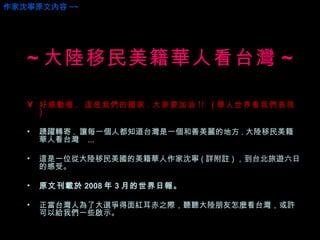 好感動喔 .  這是我們的國家 . 大家要加油 !!  ( 華人世界看我們表現 )  踴躍轉寄 .  讓每一個人都知道台灣是一個和善美麗的地方 . 大陸移民美籍華人看台灣  ...  這是一位從大陸移民美國的美籍華人作家沈寧 ( 詳附註 ) ，到台北旅遊六日的感受。 原文刊載於 2008 年 3 月的世界日報。 正當台灣人為了大選爭得面紅耳赤之際，聽聽大陸朋友怎麼看台灣，或許可以給我們一些啟示。 ~ 大陸移民美籍華人看台灣 ~ 作家沈寧原文內容 ~~ 