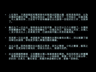 人在海外，只通過報紙和電視發布的點滴去認識台灣，結果是負面的，以為台灣政府績效不彰，官員品格拙劣，台灣人素質低下，文明缺乏，社會混亂，令人覺得恐怖，乃至若干年前有機會在台北謀得一份很好的工作，也推掉了。 最近去了一次台北，發現過去多年的印象，至少百分之八十都錯了。台灣政府確實績效不彰，官員品格確實低下，但僅此而已，就我個人所見，台灣人（至少是台北人）的素質文明，已達到就中國人而言的最高度。  我是第一次去台灣，希望親身了解真實的台灣社會和台灣人，所以推辭了接待單位的盛情，爭取更多個人單獨活動的機會。 台北之美，固然依賴於台北飯店之眾多，夜市之繁榮，小吃之豐富，飯菜之精美，但更加吸引著我的，卻是台北的人，普通市民們。 走出桃園國際機場，立刻體驗台灣人敬業樂業的精神。我找到長榮公車櫃檯，買票坐車到台北。從桃園到台北，一小時路程，票價一百三十五新台幣，折約四 - 五美元，實在便宜，美國丹佛這樣的公車，要貴一到兩倍。 