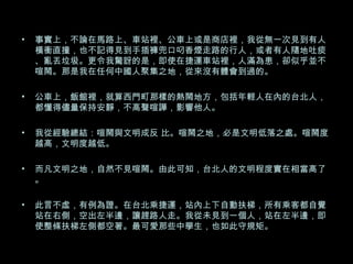 事實上，不論在馬路上、車站裡、公車上或是商店裡，我從無一次見到有人橫衝直撞，也不記得見到手插褲兜口叼香煙走路的行人，或者有人隨地吐痰、亂丟垃圾。更令我驚訝的是，即使在捷運車站裡，人滿為患，卻似乎並不喧鬧。那是我在任何中國人聚集之地，從來沒有體會到過的。 公車上，飯館裡，就算西門町那樣的熱鬧地方，包括年輕人在內的台北人，都懂得儘量保持安靜，不高聲喧譁，影響他人。 我從經驗總結：喧鬧與文明成反 比。喧鬧之地，必是文明低落之處。喧鬧度越高，文明度越低。 而凡文明之地，自然不見喧鬧。由此可知，台北人的文明程度實在相當高了。 此言不虛，有例為證。在台北乘捷運，站內上下自動扶梯，所有乘客都自覺站在右側，空出左半邊，讓趕路人走。我從未見到一個人，站在左半邊，即使整條扶梯左側都空著。最可愛那些中學生，也如此守規矩。 