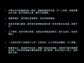 中學生本來是最調皮的一群批，喜歡結夥說笑走路，可一上扶梯，便都自覺站在右側，絕不為說笑方便，擠在左側擋路。 捷運車廂內，靠門處安排博愛座，即老幼病殘專座。 我每天乘幾次捷運，經常看見那博愛座都空著，許多乘客站在旁邊，卻都不坐。 上下學時，很多中學生乘車，也都站在博愛座前聊天，絕不占座位，特別有規矩。 一次我見到有人抱個孩子上車，立刻有四、五人同時站起讓座，令人感動。 捷運車站台，每個車門前地面，都劃了斜斜的排隊線，我發現不論多麼擁擠的時刻，所有乘客都會自覺依線排隊，絕不亂擠，而且永遠先下後上，絕無搶先之舉。 