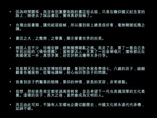 因為時間關係，我沒有到重慶南路的書店街去逛，只是在瞻仰國父紀念堂的路上，順便去了誠品書店，覺得真舒服極了。  台灣出版書籍，講究紙張裝幀，所以擺到架上總是很好看，毫無簡陋低賤之嫌。 書店之大，之整齊，之華貴，顯示著書世界的壯美。 裡面人並不少，但極安靜，絕無擁擠雜亂之感。我走了走，買了一套自己多年前出版的《嗩吶煙塵》，當晚要送人，又買了一批音樂唱片，價格都比在美國便宜一半，真想多買，卻苦於無法攜帶太多行李。  我星期天在台北故宮博物院參觀，看到許多家長帶領七、八歲的孩子，細緻觀看各種展物，低聲地講解，耐心地回答孩子的問題。 我看到孩子們驚喜的眼睛，景仰的神情，家長的笑容，非常感動。 我想，那些家長肯定都受過高等教育，並且希望下一代也具備深厚的文化素養。這樣的孩子，長大之後，當然會成為文明的人。 而且由此可知，不論有人怎樣地企圖切斷歷史，中國文化將永遠代代承傳，延綿不絕。 