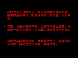我們生活在台灣的人，整天被政客的語言污染，被電視疲勞轟炸，總覺得台灣一無是處，沒有希望。 其實，台灣一點都不差，台灣不但建立起華人地區唯一的民主體制，也是華人社會最文明的地方。 就像余英時教授說的：台灣雖然很小，影響卻是巨大的。讓我們珍惜台灣、愛護台灣。 