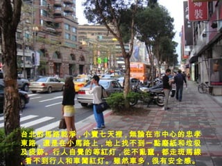 台北的 馬 路 乾淨 , 小 寶 七天 裡 , 無論 在市中心的 忠孝東路 , 還 是在小 馬 路上 , 地上找不到一 點廢紙 和垃圾及痰 跡 。行人自 覺 的等 紅 灯 , 從 不 亂竄 , 都走斑 馬線 , 看不到行人和 車闖紅 灯 。雖 然 車 多 , 很有安全感。 