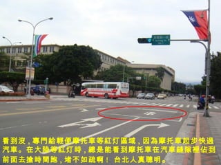 看到 沒 , 專門給輕便摩托車 等 紅 灯 區 域 , 因 為摩托車 起步快 過 汽 車。 在大 陸 等 紅 灯 時 , 總 是能看到 摩托車 在汽 車縫 隙 裡佔 到前面去 搶時間 跑 , 堵不如疏啊 !  台北人真 聰 明 。 
