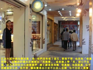 正如大 陸 作家沈 寧 所 寫 :( 她 ) 他 們沒 有板了面孔 , 愛 理不理 , 也 沒 有「堆 滿 笑容」 , 為賺 你的 錢 而忍痛做出「笑模 樣 」 , 或者 臉 上 帶 「笑」 卻 心不在焉。我所 見 到的台北服 務員們 , 臉 上 總 是很和 氣 , 很真 誠 , 也很 認 真 , 似乎那 樣 做很自然 , 很平 常 , 讓 我 覺 得自己 並 不比别人低 賤 , 也不比别人高 貴 , 所以很舒服。 