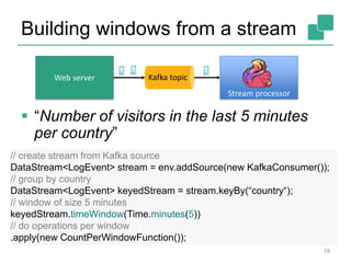 Building windows from a stream
18
 “Number of visitors in the last 5 minutes
per country”
Web server Kafka topic
Stream processor
// create stream from Kafka source
DataStream<LogEvent> stream = env.addSource(new KafkaConsumer());
// group by country
DataStream<LogEvent> keyedStream = stream.keyBy(“country“);
// window of size 5 minutes
keyedStream.timeWindow(Time.minutes(5))
// do operations per window
.apply(new CountPerWindowFunction());
 