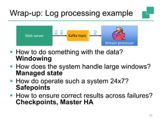 Wrap-up: Log processing example
 How to do something with the data?
Windowing
 How does the system handle large windows?
Managed state
 How do operate such a system 24x7?
Safepoints
 How to ensure correct results across failures?
Checkpoints, Master HA
33
Web server Kafka topic
Stream processor
 