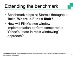 Extending the benchmark
 Benchmark stops at Storm’s throughput
limits. Where is Flink’s limit?
 How will Flink’s own window
implementation perform compared to
Yahoo’s “state in redis windowing”
approach?
38
Full Yahoo! article: https://yahooeng.tumblr.com/post/135321837876/benchmarking-streaming-
computation-engines-at
 