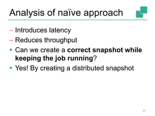 Analysis of naïve approach
 Introduces latency
 Reduces throughput
 Can we create a correct snapshot while
keeping the job running?
 Yes! By creating a distributed snapshot
57
 