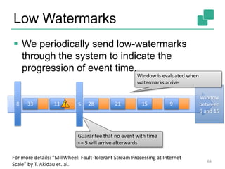 Low Watermarks
 We periodically send low-watermarks
through the system to indicate the
progression of event time.
64
For more details: “MillWheel: Fault-Tolerant Stream Processing at Internet
Scale” by T. Akidau et. al.
33 11 28 21 15 958
Guarantee that no event with time
<= 5 will arrive afterwards
Window
between
0 and 15
Window is evaluated when
watermarks arrive
 
