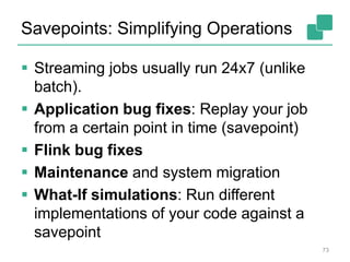 Savepoints: Simplifying Operations
 Streaming jobs usually run 24x7 (unlike
batch).
 Application bug fixes: Replay your job
from a certain point in time (savepoint)
 Flink bug fixes
 Maintenance and system migration
 What-If simulations: Run different
implementations of your code against a
savepoint
73
 