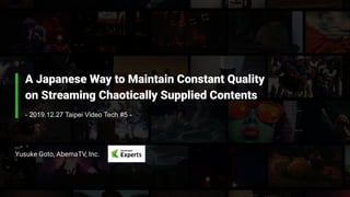 A Japanese Way to Maintain Constant Quality
on Streaming Chaotically Supplied Contents
Yusuke Goto, AbemaTV, Inc.
- 2019.12.27 Taipei Video Tech #5 -
 
