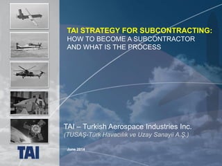 1 UNCLASSIFIED
June 2014
TAI – Turkish Aerospace Industries Inc.
(TUSAŞ-Türk Havacılık ve Uzay Sanayii A.Ş.)
TAI STRATEGY FOR SUBCONTRACTING:
HOW TO BECOME A SUBCONTRACTOR
AND WHAT IS THE PROCESS
 