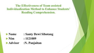The Effectiveness of Team assisted
Individualization Method to Enhance Students’
Reading Comprehension.
 Name : Santy Dewi Sihotang
 Nim : 1121009
 Advisor :N. Panjaitan
 