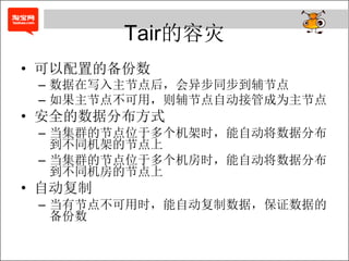 Tair的容灾
• 可以配置的备份数
 – 数据在写入主节点后，会异步同步到辅节点
 – 如果主节点不可用，则辅节点自动接管成为主节点
• 安全的数据分布方式
 – 当集群的节点位于多个机架时，能自动将数据分布
   到不同机架的节点上
 – 当集群的节点位于多个机房时，能自动将数据分布
   到不同机房的节点上
• 自动复制
 – 当有节点不可用时，能自动复制数据，保证数据的
   备份数
 