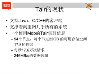 Tair的现状
• 支持Java、C/C++的客户端
• 支撑着淘宝网几乎所有的系统
• 一个使用Mdb的Tair集群信息
 – 54个节点，每个节点22GB 的可用存储空间
 – 17.8亿数据
 – 每秒17.6万次请求
 – 246MB/s的数据流量
 