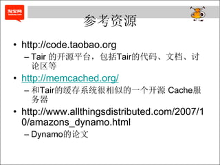 参考资源
• http://code.taobao.org
  – Tair 的开源平台，包括Tair的代码、文档、讨
    论区等
• http://memcached.org/
  – 和Tair的缓存系统很相似的一个开源 Cache服
    务器
• http://www.allthingsdistributed.com/2007/1
  0/amazons_dynamo.html
  – Dynamo的论文
 