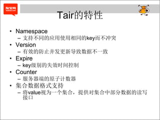 Tair的特性
• Namespace
  – 支持不同的应用使用相同的key而不冲突
• Version
  – 有效的防止并发更新导致数据不一致
• Expire
  – key级别的失效时间控制
• Counter
  – 服务器端的原子计数器
• 集合数据格式支持
  – 将value视为一个集合，提供对集合中部分数据的读写
    接口
 